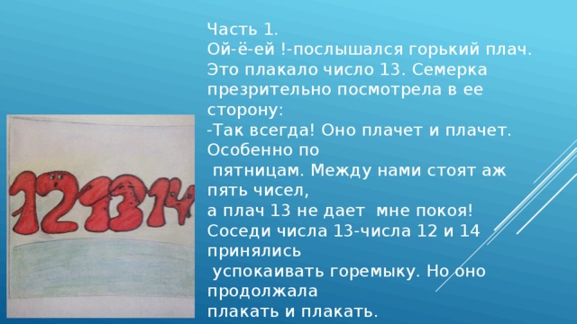 Часть 1. Ой-ё-ей !-послышался горький плач. Это плакало число 13. Семерка презрительно посмотрела в ее сторону: -Так всегда! Оно плачет и плачет. Особенно по  пятницам. Между нами стоят аж пять чисел, а плач 13 не дает мне покоя! Соседи числа 13-числа 12 и 14 принялись  успокаивать горемыку. Но оно продолжала плакать и плакать. 