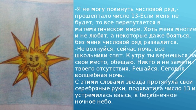 -Я не могу покинуть числовой ряд,-прошептало число 13-Если меня не будет, то все перепутается в математическом мире. Хоть меня многие и не любят, а некоторые даже бояться, без меня числовой ряд развалится. -Не волнуйся, сейчас ночь, все школьники спят. К утру ты вернешься на свое место, обещаю. Никто и не заметит твоего отсутствия. Решайся. Сегодня волшебная ночь. С этими словами звезда протянула свои серебряные руки, подхватила число 13 и устремилась ввысь, в бесконечное ночное небо. 