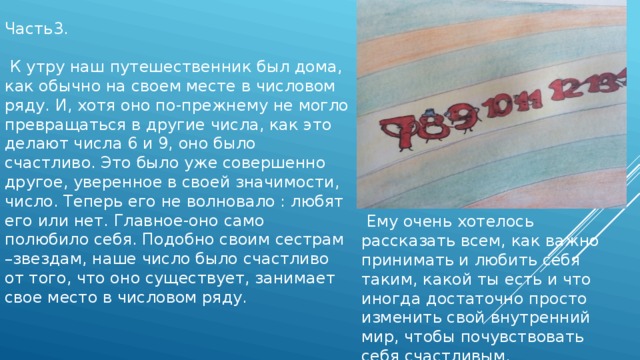 Часть3.  К утру наш путешественник был дома, как обычно на своем месте в числовом ряду. И, хотя оно по-прежнему не могло превращаться в другие числа, как это делают числа 6 и 9, оно было счастливо. Это было уже совершенно другое, уверенное в своей значимости, число. Теперь его не волновало : любят его или нет. Главное-оно само полюбило себя. Подобно своим сестрам –звездам, наше число было счастливо от того, что оно существует, занимает свое место в числовом ряду.  Ему очень хотелось рассказать всем, как важно принимать и любить себя таким, какой ты есть и что иногда достаточно просто изменить свой внутренний мир, чтобы почувствовать себя счастливым. 