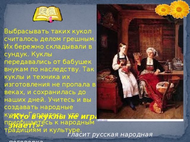  Выбрасывать таких кукол считалось делом грешным. Их бережно складывали в сундук. Куклы передавались от бабушек внукам по наследству. Так куклы и техника их изготовления не пропала в веках, и сохранилась до наших дней. Учитесь и вы создавать народные куклы. Гордитесь, что приобщаетесь к народным традициям и культуре.  Закрепление материала игра «Что лежит в сундуке?» «Кто в куклы не играет, тот счастия не знает!»-  гласит русская народная поговорка  