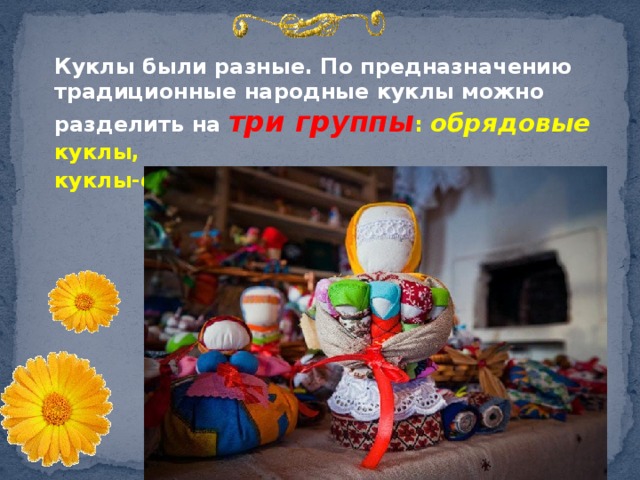  Куклы были разные. По предназначению традиционные народные куклы можно разделить на три группы : обрядовые куклы, куклы- обереги  и игровы е куклы. 