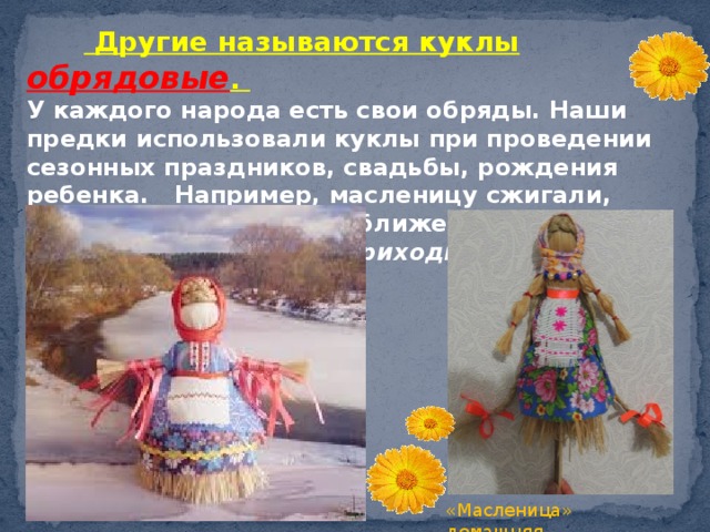   Другие называются куклы обрядовые . У каждого народа есть свои обряды. Наши предки использовали куклы при проведении сезонных праздников, свадьбы, рождения ребенка. Например, масленицу сжигали, прося ухода зимы и приближения весны « Уходи зима снежная, приходи лето красное ». «Масленица» домашняя «Масленица» домашняя  