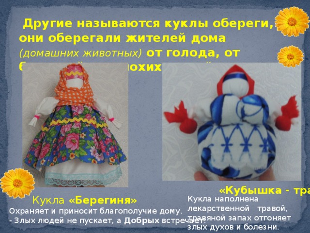  Другие называются куклы обереги, они оберегали жителей дома (домашних животных) от голода, от болезней, от плохих людей.  «Кубышка - травница»  Кукла «Берегиня» Охраняет и приносит благополучие дому. - Злых людей не пускает, а  Добрых  встречает!   Кукла наполнена лекарственной травой, травяной запах отгоняет злых духов и болезни.  