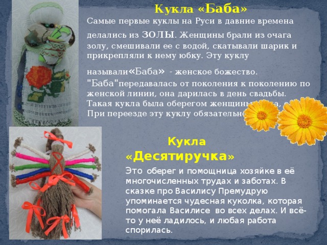 Кукла « Баба » Самые первые   куклы   на Руси   в давние времена делались из   золы . Женщины брали из очага золу, смешивали ее с водой, скатывали шарик и прикрепляли к нему юбку. Эту куклу называли « Баба »   - женское божество. 