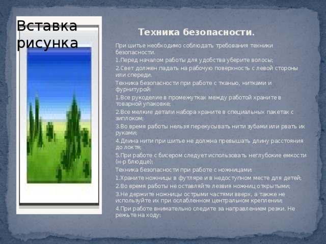 Техника безопасности .   Вставка рисунка При шитье необходимо соблюдать требования техники безопасности. 1.Перед началом работы для удобства уберите волосы; 2.Свет должен падать на рабочую поверхность с левой стороны или спереди. Техника безопасности при работе с тканью, нитками и фурнитурой: 1.Все рукоделие в промежутках между работой храните в товарной упаковке; 2.Все мелкие детали набора храните в специальных пакетах с зиплоком; 3.Во время работы нельзя перекусывать нити зубами или рвать их руками; 4.Длина нити при шитье не должна превышать длину расстояния до локтя; 5.При работе с бисером следует использовать неглубокие емкости (н-р блюдце); Техника безопасности при работе с ножницами: 1.Храните ножницы в футляре и в недоступном месте для детей;  2.Во время работы не оставляйте лезвия ножниц открытыми; 3.Не держите ножницы острыми частями вверх, а также не используйте их при ослабленном центральном креплении; 4.При работе внимательно следите за направлением резки. Не режьте на ходу; 