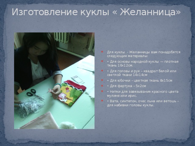 Изготовление куклы « Желанница»   Для куклы - Желанницы вам понадобятся следующие материалы: • Для основы народной куклы — плотная ткань 16х12см. • Для головы и рук – квадрат белой или светлой ткани 14х14см • Для юбочки – цветная ткань 8х15см • Для фартука – 5х2см • Нитки для завязывания красного цвета мулине или ирис. • Вата, синтепон, очес льна или ветошь – для набивки головы куклы. 