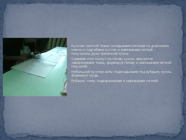 Кусочек светлой ткани складываем пополам по диагонали, немного подгибаем в углах и завязываем ниткой – получились руки тряпичной куклы. Одеваем этот лоскут на голову куклы, аккуратно заворачиваем ткань, формируя голову и завязываем ниткой под шеей. Небольшой кусочек ваты подкладываем под рубашку куклы, формируя грудь. Рубашку снизу подворачиваем и завязываем ниткой. 