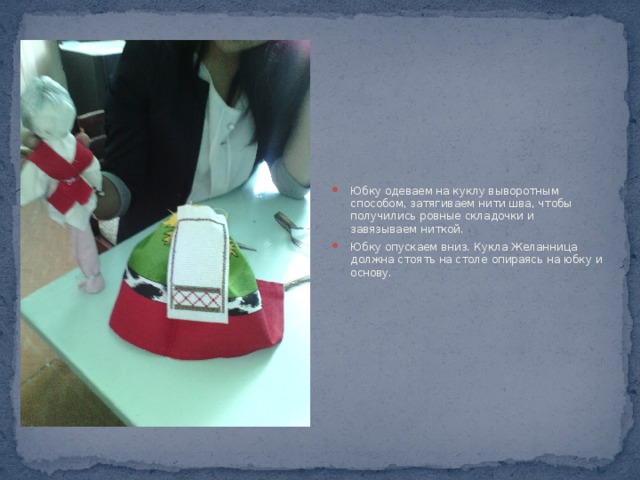 Юбку одеваем на куклу выворотным способом, затягиваем нити шва, чтобы получились ровные складочки и завязываем ниткой. Юбку опускаем вниз. Кукла Желанница должна стоять на столе опираясь на юбку и основу. 