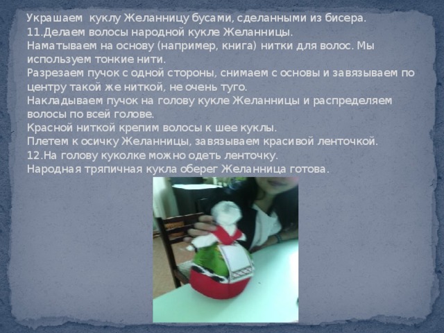 Украшаем куклу Желанницу бусами, сделанными из бисера.  11.Делаем волосы народной кукле Желанницы.  Наматываем на основу (например, книга) нитки для волос. Мы используем тонкие нити.  Разрезаем пучок с одной стороны, снимаем с основы и завязываем по центру такой же ниткой, не очень туго.  Накладываем пучок на голову кукле Желанницы и распределяем волосы по всей голове.  Красной ниткой крепим волосы к шее куклы.  Плетем к осичку Желанницы, завязываем красивой ленточкой.  12.На голову куколке можно одеть ленточку.  Народная тряпичная кукла оберег Желанница готова.   