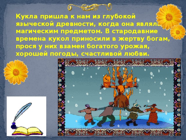 Кукла пришла к нам из глубокой языческой древности, когда она являлась магическим предметом. В стародавние времена кукол приносили в жертву богам, прося у них взамен богатого урожая, хорошей погоды, счастливой любви. 