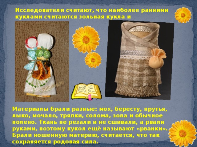 Исследователи считают, что наиболее ранними куклами считаются зольная кукла и кукла“полено’’. Материалы брали разные: мох, бересту, прутья, лыко, мочало, тряпки, солома, зола и обычное полено. Ткань не резали и не сшивали, а рвали руками, поэтому кукол ещё называют «рванки». Брали ношенную материю, считается, что так сохраняется родовая сила. 