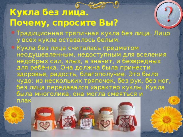 Кукла без лица.  Почему, спросите Вы? Традиционная тряпичная кукла без лица. Лицо у всех кукла оставалось белым. Кукла без лица считалась предметом неодушевленным, недоступным для вселения недобрых сил, злых, а значит, и безвредных для ребёнка. Она должна была принести здоровье, радость, благополучие. Это было чудо: из нескольких тряпочек, без рук, без ног, без лица передавался характер куклы. Кукла была многолика, она могла смеяться и плакать. 