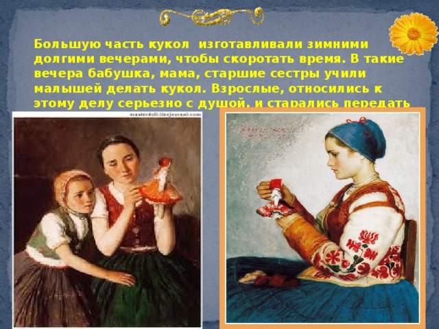  Большую часть кукол изготавливали зимними долгими вечерами, чтобы скоротать время. В такие вечера бабушка, мама, старшие сестры учили малышей делать кукол. Взрослые, относились к этому делу серьезно с душой, и старались передать свои знания детям.  