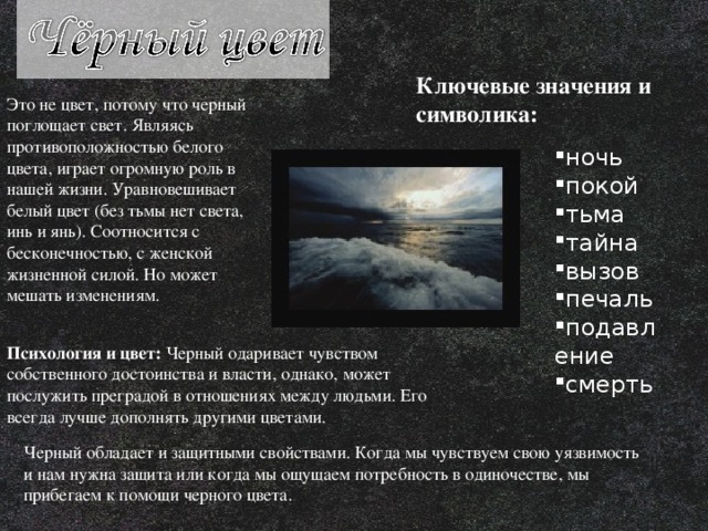 Ключевые значения и символика:  Это не цвет, потому что черный поглощает свет. Являясь противоположностью белого цвета, играет огромную роль в нашей жизни. Уравновешивает белый цвет (без тьмы нет света, инь и янь). Соотносится с бесконечностью, с женской жизненной силой. Но может мешать изменениям. ночь покой тьма тайна вызов печаль подавление смерть Психология и цвет: Черный одаривает чувством собственного достоинства и власти, однако, может послужить преградой в отношениях между людьми. Его всегда лучше дополнять другими цветами. Черный обладает и защитными свойствами. Когда мы чувствуем свою уязвимость и нам нужна защита или когда мы ощущаем потребность в одиночестве, мы прибегаем к помощи черного цвета. 