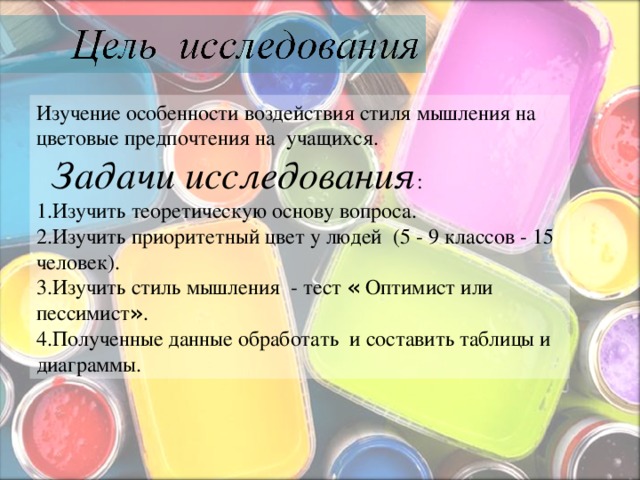  Изучение особенности воздействия стиля мышления на цветовые предпочтения на учащихся.  Задачи исследования : 1.Изучить теоретическую основу вопроса.  2.Изучить приоритетный цвет у людей (5 - 9 классов - 15 человек).  3.Изучить стиль мышления - тест « Оптимист или пессимист » . 4. Полученные данные обработать и составить таблицы и диаграммы. 