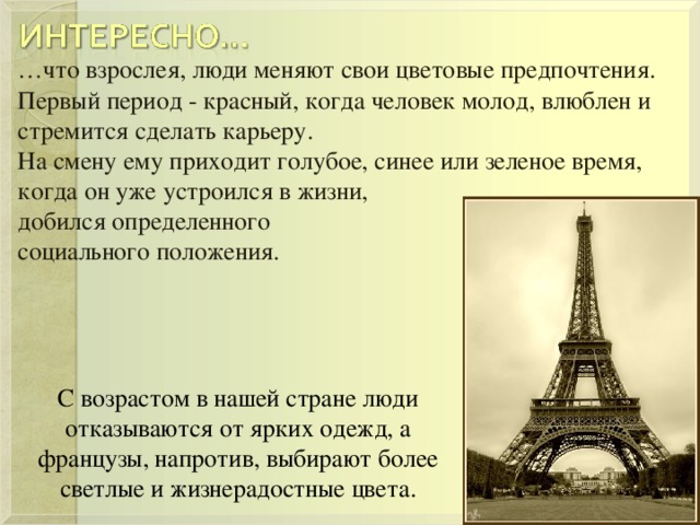 … что взрослея, люди меняют свои цветовые предпочтения.  Первый период - красный, когда человек молод, влюблен и стремится сделать карьеру.  На смену ему приходит голубое, синее или зеленое время, когда он уже устроился в жизни, добился определенного социального положения. С возрастом в нашей стране люди отказываются от ярких одежд, а французы, напротив, выбирают более светлые и жизнерадостные цвета. 