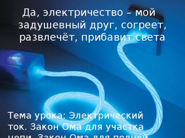 Да, электричество – мой задушевный друг, согреет, развлечёт, прибавит света Тема урока: Электрический ток. Закон Ома для участка цепи. Закон Ома для полной цепи 