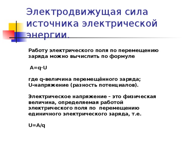 Электродвижущая сила источника электрической энергии. Работу электрического поля по перемещению заряда можно вычислить по формуле   A=q·U  где q-величина перемещённого заряда; U-напряжение (разность потенциалов).  Электрическое напряжение – это физическая величина, определяемая работой электрического поля по перемещению единичного электрического заряда, т.е.  U=A/q 