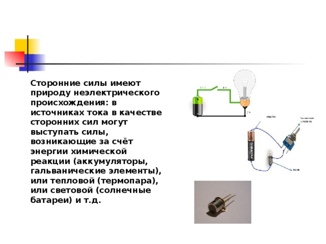 Сторонние силы имеют природу неэлектрического происхождения: в источниках тока в качестве сторонних сил могут выступать силы, возникающие за счёт энергии химической реакции (аккумуляторы, гальванические элементы), или тепловой (термопара), или световой (солнечные батареи) и т.д. 