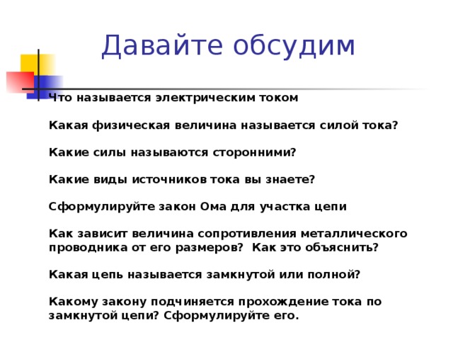 Давайте обсудим Что называется электрическим током  Какая физическая величина называется силой тока?  Какие силы называются сторонними?  Какие виды источников тока вы знаете?  Сформулируйте закон Ома для участка цепи  Как зависит величина сопротивления металлического проводника от его размеров? Как это объяснить?  Какая цепь называется замкнутой или полной?  Какому закону подчиняется прохождение тока по замкнутой цепи? Сформулируйте его.  