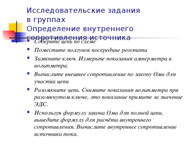 Исследовательские задания  в группах  Определение внутреннего сопротивления источника Соберите цепь по схеме Поместите ползунок посередине реостата Замкните ключ. Измерьте показания амперметра и вольтметра. Вычислите внешнее сопротивление по закону Ома для участка цепи Разомкните цепь. Снимите показания вольтметра при разомкнутом ключе, это показание примите за значение ЭДС. Используя формулу закона Ома для полной цепи, выведите формулу для расчёта внутреннего сопротивления. Вычислите внутреннее сопротивление источника тока.  