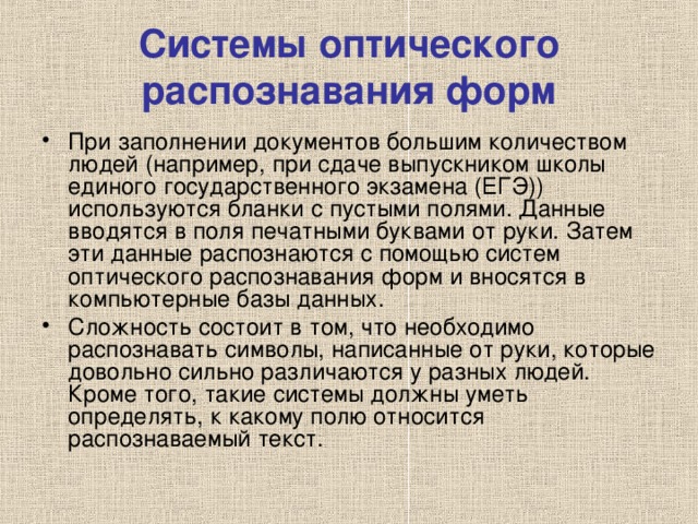 Системы оптического распознавания форм При заполнении документов большим количеством людей (например, при сдаче выпускником школы единого государственного экзамена (ЕГЭ)) используются бланки с пустыми полями. Данные вводятся в поля печатными буквами от руки. Затем эти данные распознаются с помощью систем оптического распознавания форм и вносятся в компьютерные базы данных. Сложность состоит в том, что необходимо распознавать символы, написанные от руки, которые довольно сильно различаются у разных людей. Кроме того, такие системы должны уметь определять, к какому полю относится распознаваемый текст. 