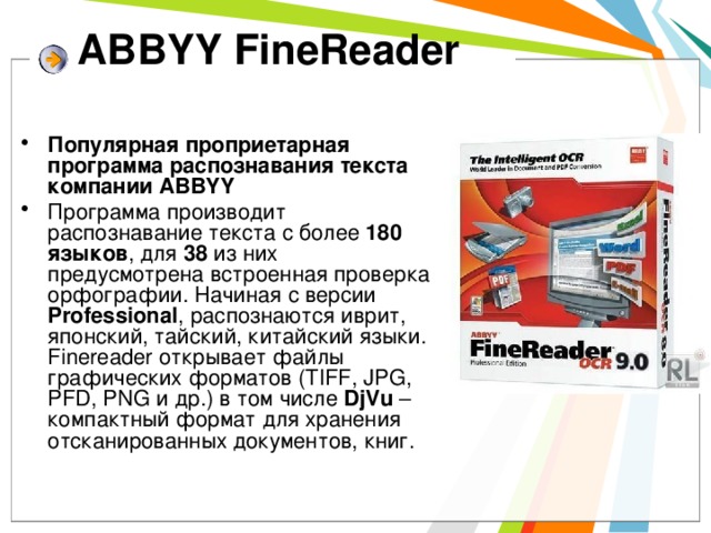 ABBYY FineReader   Популярная проприетарная программа распознавания текста компании ABBYY Программа производит распознавание текста с более 180 языков , для 38 из них предусмотрена встроенная проверка орфографии. Начиная с версии Professional , распознаются иврит, японский, тайский, китайский языки. Finereader открывает файлы графических форматов (TIFF, JPG, PFD, PNG и др.) в том числе DjVu – компактный формат для хранения отсканированных документов, книг. 