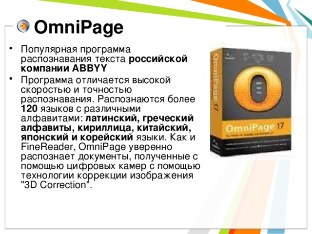 OmniPage Популярная программа распознавания текста российской компании ABBYY Программа отличается высокой скоростью и точностью распознавания. Распознаются более 120 языков с различными алфавитами: латинский, греческий алфавиты, кириллица, китайский, японский и корейский языки. Как и FineReader, OmniPage уверенно распознает документы, полученные с помощью цифровых камер с помощью технологии коррекции изображения 