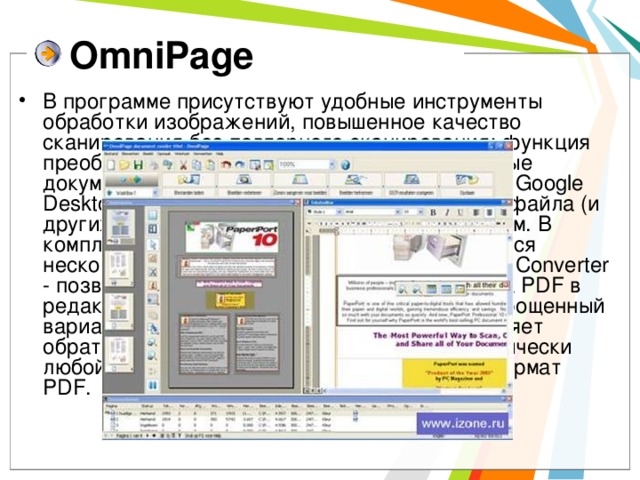 OmniPage В программе присутствуют удобные инструменты обработки изображений, повышенное качество сканирования без повторного сканирования; функция преобразования бумажных форм в электронные документы, заполняемые на экране; механизм Google Desktop Search для поиска отсканированного файла (и других файлов) по содержащимся в нем словам. В комплекте с OmniPage Professional поставляется несколько полезных утилит. В частности, PDF Converter - позволяет преобразовывать файлы формата PDF в редактируемые форматы: doc, rtf, wpd, xls. Упрощенный вариант утилиты PDF Create!, которая выполняет обратное преобразование: превращает практически любой текстовый или графический файл в формат PDF.   