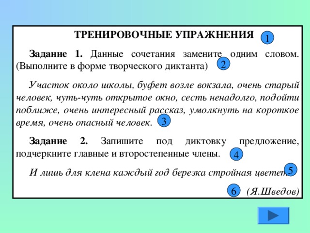 ТР Е Н И РОВОЧНЫЕ УПРАЖНЕНИЯ Задание 1. Данные сочетания замените одним словом. (Выполните в форме творческого диктанта) Участок около школы, буфет возле вокзала, очень старый человек, чуть-чуть открытое окно, сесть ненадолго, подойти поближе, очень интересный рассказ, умолкнуть на короткое время, очень опасный человек. Задание 2. Запишите под диктовку предложение, подчеркните главные и второстепенные члены. И лишь для клена каждый год березка стройная цветет. (Я.Шведов) 1 2 3 4 5 6 