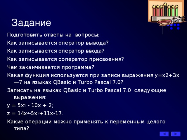 Задание Подготовить ответы на вопросы: Как записывается оператор вывода? Как записывается оператор ввода? Как записывается о оператор присвоения? Чем заканчивается программа? Какая функция используется при записи выражения y=х2+3х—7 на языках QBasic и Turbo Pascal 7.0? Записать на языках QBasic и Turbo Pascal 7.0 следующие выражения: у = 5х 5 - 10х + 2;  z = 14х 4 -5x 3 +11х-17. Какие операции можно применять к переменным целого типа? 