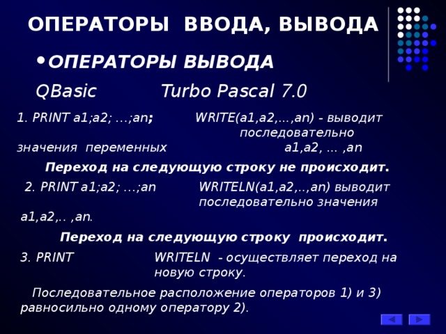 ОПЕРАТОРЫ ВВОДА, ВЫВОДА ОПЕРАТОРЫ ВЫВОДА QBasic    Turbo Pascal 7.0  1. PRINT a1;a2; …;an ;  WRITE(а1,а2,...,аn) - выводит      последовательно значения переменных    а1,а2, ... ,аn   Переход на следующую строку не происходит.  2. PRINT a1;a2; …;an   WRITELN(а1,а2,..,аn) выводит     последовательно значения а1,а2,.. ,аn.  Переход на следующую строку происходит. 3. PRINT   WRITELN - осуществляет переход на    новую строку.  Последовательное расположение операторов 1) и 3) равносильно одному оператору 2). 