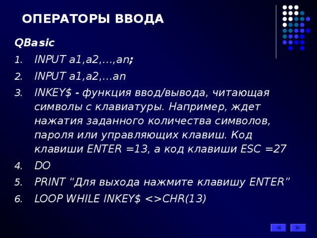 ОПЕРАТОРЫ ВВОДА QBasic   INPUT a1,a2,…,an ; INPUT a1,a2,…an INKEY $ - функция ввод/вывода, читающая символы с клавиатуры. Например, ждет нажатия заданного количества символов, пароля или управляющих клавиш. Код клавиши ENTER =13, а код клавиши ESC =27 DO  PRINT “Для выхода нажмите клавишу ENTER ” LOOP WHILE INKEY$ CHR(13)  