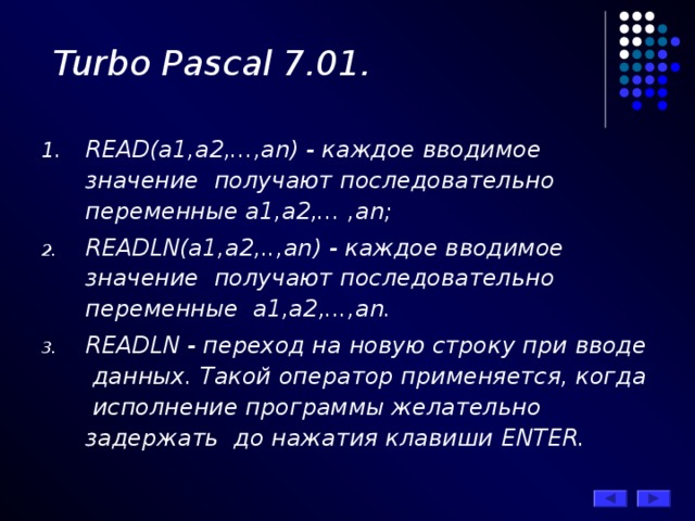 Turbo Pascal 7.01. READ(а1,а2,...,аn) - каждое вводимое значение получают последовательно переменные а1,а2,... ,аn; READLN(а1,а2,..,аn) - каждое вводимое значение получают последовательно переменные а1,а2,...,аn. READLN - переход на новую строку при вводе данных. Такой оператор применяется, когда исполнение программы желательно задержать до нажатия клавиши ENTER . 