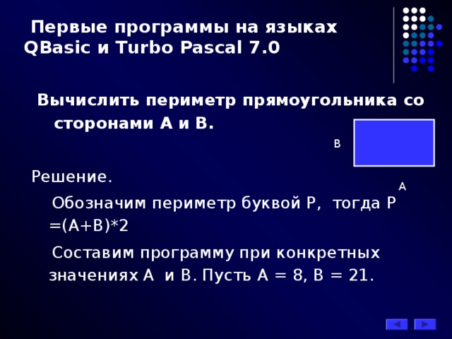  Первые программы на языках QBasic и Turbo Pascal 7.0  Вычислить периметр прямоугольника со сторонами А и В. Решение.  Обозначим периметр буквой Р, тогда Р =(А+В)*2  Составим программу при конкретных значениях А и В. Пусть А = 8, В = 21. B A 