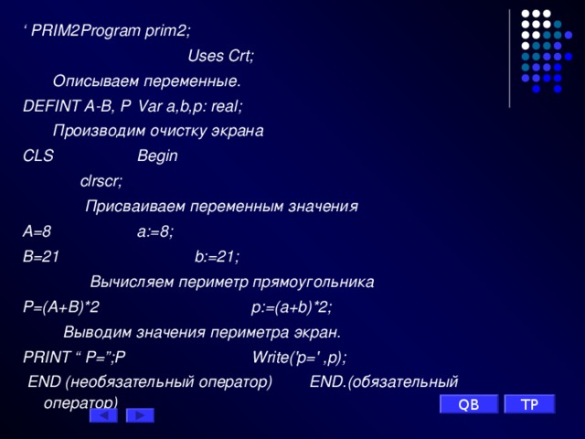 ‘ PRIM 2     Р rogram prim 2;     Uses Crt;     Описываем переменные. DEFINT A - B , P    Var a,b,p: real;    Производим очистку экрана  CLS       Begin         clrscr;  Присваиваем переменным значения A =8       a:=8; B =21        b:=21;    Вычисляем периметр прямоугольника P =( A + B )*2       p:=(a+b)*2;  Выводим значения периметра экран. PRINT “ P =”; P       Write(' p =' ,p);  END (необязательный оператор)  END.(обязательный       оператор) TP QB 