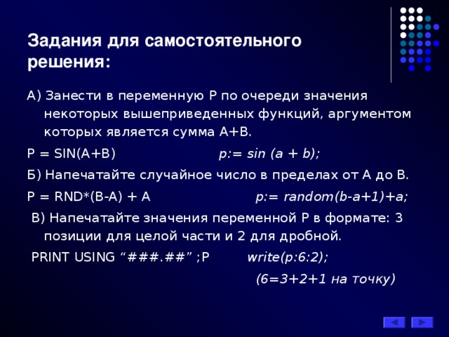 Задания для самостоятельного решения: А) Занести в переменную Р по очереди значения некоторых вышеприведенных функций, аргументом которых является сумма А+В. P = SIN(A+В)     p:= sin (a + b); Б) Напечатайте случайное число в пределах от А до В. P = RND*(B-A) + A     p:= random(b-a+1)+a;  В) Напечатайте значения переменной Р в формате: 3 позиции для целой части и 2 для дробной.  PRINT USING “###.##” ;P  write(p:6:2);        (6=3+2+1 на точку)  