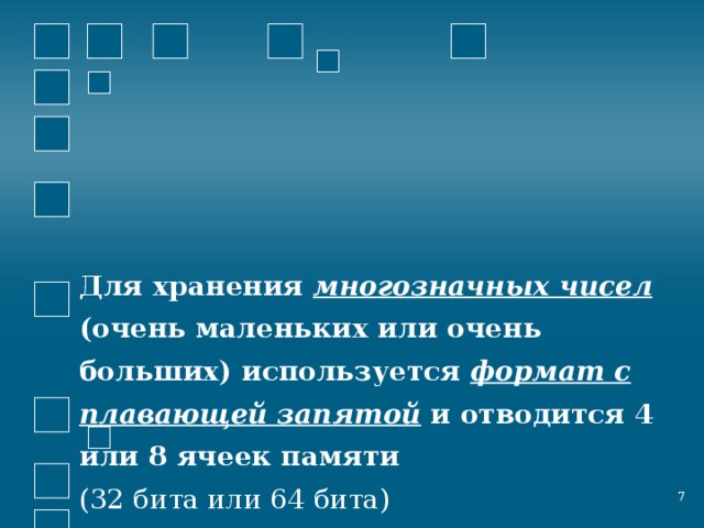 Для хранения многозначных чисел   (очень маленьких или очень больших) используется формат с плавающей запятой и отводится 4 или 8 ячеек памяти  (32 бита или 64 бита)  