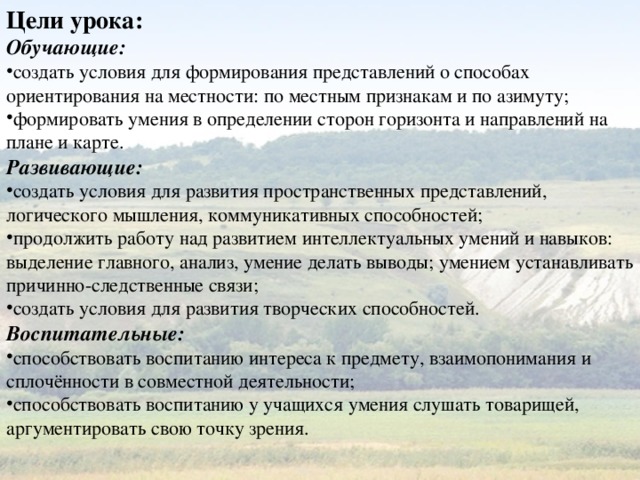 Цели урока: Обучающие: создать условия для формирования представлений о способах ориентирования на местности: по местным признакам и по азимуту; формировать умения в определении сторон горизонта и направлений на плане и карте. Развивающие: создать условия для развития пространственных представлений, логического мышления, коммуникативных способностей; продолжить работу над развитием интеллектуальных умений и навыков: выделение главного, анализ, умение делать выводы; умением устанавливать причинно-следственные связи; создать условия для развития творческих способностей. Воспитательные: способствовать воспитанию интереса к предмету, взаимопонимания и сплочённости в совместной деятельности; способствовать воспитанию у учащихся умения слушать товарищей, аргументировать свою точку зрения. 
