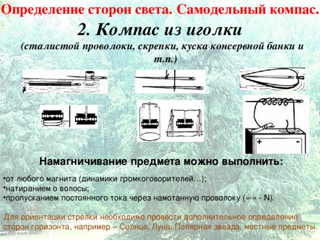 Определение сторон света. Самодельный компас.  2. Компас из иголки (сталистой проволоки, скрепки, куска консервной банки и т.п.)   Намагничивание предмета можно выполнить:   от любого магнита (динамики громкоговорителей…); натиранием о волосы; пропусканием постоянного тока через намотанную проволоку («-» - N ). Для ориентации стрелки необходимо провести дополнительное определение сторон горизонта, например – Солнце, Луна, Полярная звезда, местные предметы. 