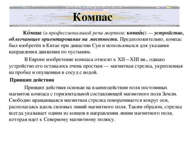 Компас   Ко́мпас ( в профессиональной речи моряков:  компа́с ) — устройство, облегчающее ориентирование на местности. Предположительно, компас был изобретён в Китае при династии Сун и использовался для указания направления движения по пустыням.  В Европе изобретение компаса относят к XII—XIII вв., однако устройство его оставалось очень простым — магнитная стрелка, укрепленная на пробке и опущенная в сосуд с водой.  Принцип действия  Принцип действия основан на взаимодействии поля постоянных магнитов компаса с горизонтальной составляющей магнитного поля Земли. Свободно вращающаяся магнитная стрелка поворачивается вокруг оси, располагаясь вдоль силовых линий магнитного поля. Таким образом, стрелка всегда указывает одним из концов в направлении линии магнитного поля, которая идет к Северному магнитному полюсу. 