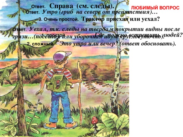 Ответ. Справа (см. следы). ЛЮБИМЫЙ ВОПРОС Ответ. Утро (гриб на севере от препятствия)… 3. Очень простой. Трактор приехал или уехал? Ответ. Уехал, т.к. следы на твердом покрытии видны после грязи…(посевная или уборочная идут круглосуточно). 1. простой. Где можно встретить людей? 2. сложный. Это утро или вечер? (ответ обосновать). 