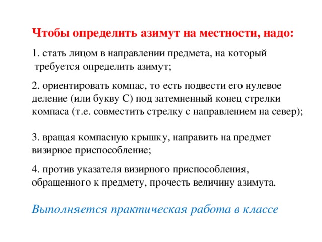  Чтобы определить азимут на местности, надо:    1. стать лицом в направлении предмета, на который  требуется определить азимут;    2. ориентировать компас, то есть подвести его нулевое деление (или букву С) под затемненный конец стрелки компаса (т.е. совместить стрелку с направлением на север);     3. вращая компасную крышку, направить на предмет визирное приспособление;    4. против указателя визирного приспособления, обращенного к предмету, прочесть величину азимута.     Выполняется практическая работа в классе     