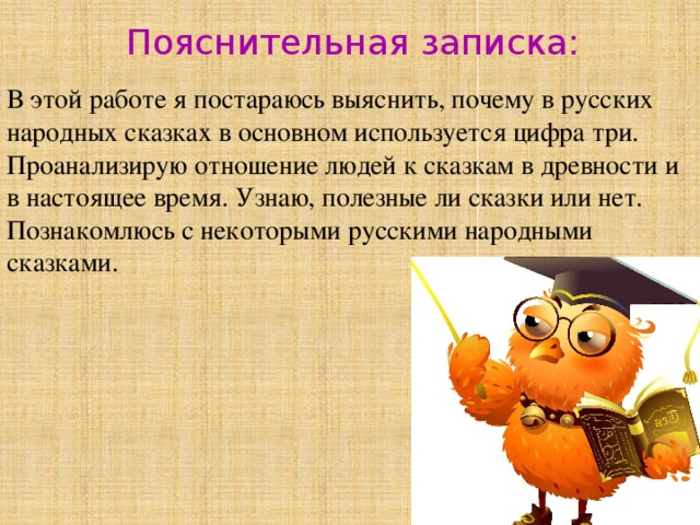 Пояснительная записка: В этой работе я постараюсь выяснить, почему в русских народных сказках в основном используется цифра три. Проанализирую отношение людей к сказкам в древности и в настоящее время. Узнаю, полезные ли сказки или нет. Познакомлюсь с некоторыми русскими народными сказками.  