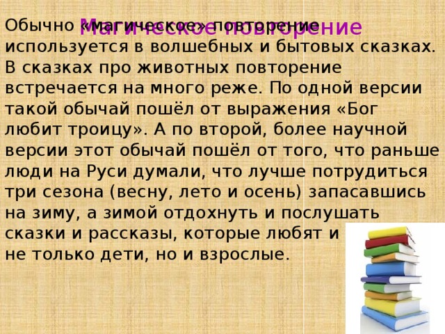 Магическое повторение Обычно «магическое» повторение используется в волшебных и бытовых сказках. В сказках про животных повторение встречается на много реже. По одной версии такой обычай пошёл от выражения «Бог любит троицу». А по второй, более научной версии этот обычай пошёл от того, что раньше люди на Руси думали, что лучше потрудиться три сезона (весну, лето и осень) запасавшись на зиму, а зимой отдохнуть и послушать сказки и рассказы, которые любят и любили не только дети, но и взрослые. 