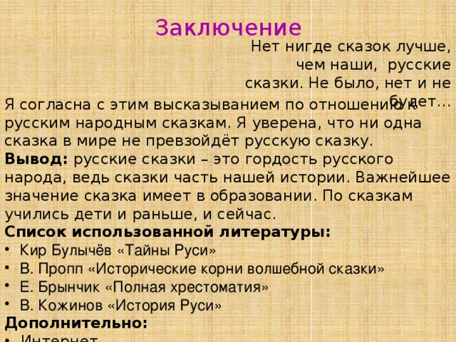 Заключение Нет нигде сказок лучше, чем наши, русские сказки. Не было, нет и не будет… Я согласна с этим высказыванием по отношению к русским народным сказкам. Я уверена, что ни одна сказка в мире не превзойдёт русскую сказку. Вывод: русские сказки – это гордость русского народа, ведь сказки часть нашей истории. Важнейшее значение сказка имеет в образовании. По сказкам учились дети и раньше, и сейчас. Список использованной литературы:  Кир Булычёв «Тайны Руси»  В. Пропп «Исторические корни волшебной сказки»  Е. Брынчик «Полная хрестоматия»  В. Кожинов «История Руси» Дополнительно:  Интернет 