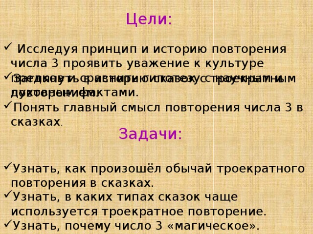 Цели:  Исследуя принцип и историю повторения числа 3 проявить уважение к культуре предков и сравнить гипотезу с научным и духовным фактами. Заглянуть в историю сказок с троекратным повторением. Понять главный смысл повторения числа 3 в сказках . Задачи: Узнать, как произошёл обычай троекратного повторения в сказках. Узнать, в каких типах сказок чаще используется троекратное повторение. Узнать, почему число 3 «магическое». 