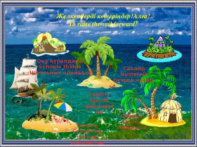 Желкендерді көтеріңдер!Алға! To raise the sail forward! Оқу құралдары Schools things Школьных принад-й Сандар Numerals Остров чисел  Сергіту Sports физминутка Отбасы Family семейный  Танысу Greeeting остров знакомства  