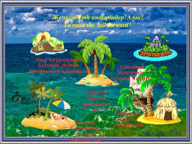 Желкендерді көтеріңдер!Алға! To raise the sail forward! Оқу құралдары Schools things Школьных принад-й Сандар Numerals Остров чисел  Сергіту Sports физминутка Отбасы Family семейный  Танысу Greeeting остров знакомства  