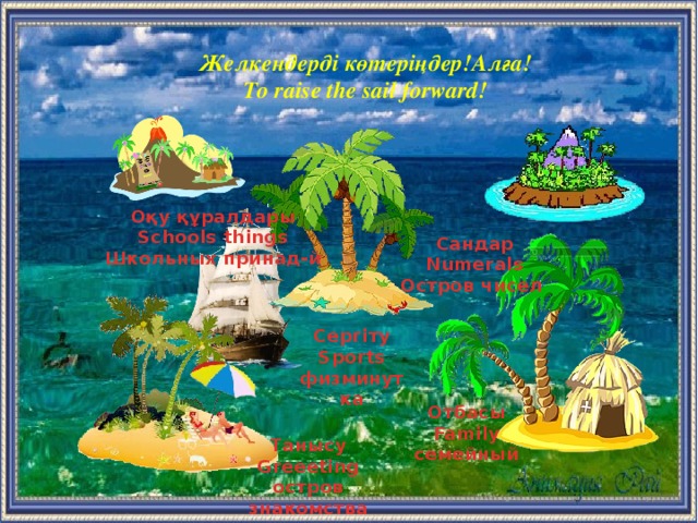 Желкендерді көтеріңдер!Алға! To raise the sail forward! Оқу құралдары Schools things Школьных принад-й Сандар Numerals Остров чисел  Сергіту Sports физминутка Отбасы Family семейный  Танысу Greeeting остров знакомства  